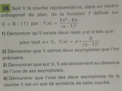 Soit C la courbe représentative, dans un repère
orthogonal du plan, de la fonction f définie sur
9=R- 1 par : f(x)=frac 3x^2-6x(x-1)^2 · 
1) Démontrer qu'il existe deux réels a et b tels que :
pour tout x∈  9, f(x)=a+frac b(x-1)^2. 
2) Démontrer que € admet deux asymptotes que l’on
précisera.
3) Démontrer que sur 9, C est strictement au-dessous
de l’une de ses asymptotes.
4) Démontrer que l'une des deux asymptotes de la
courbe é est un axe de symétrie de cette courbe.