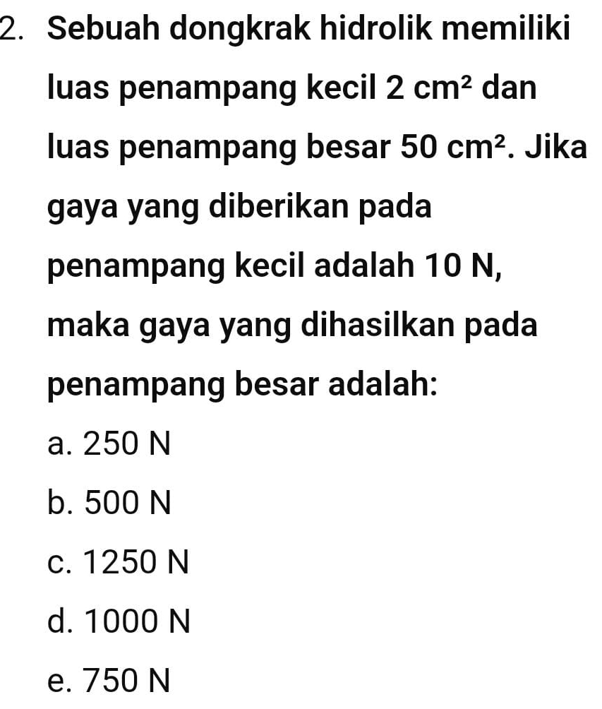 Sebuah dongkrak hidrolik memiliki
luas penampang kecil 2cm^2 dan
luas penampang besar 50cm^2. Jika
gaya yang diberikan pada
penampang kecil adalah 10 N,
maka gaya yang dihasilkan pada
penampang besar adalah:
a. 250 N
b. 500 N
c. 1250 N
d. 1000 N
e. 750 N