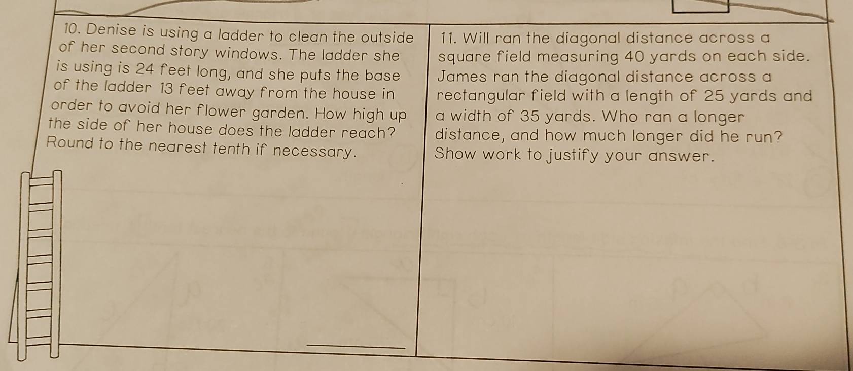 Denise is using a ladder to clean the outside 11. Will ran the diagonal distance across a 
of her second story windows. The ladder she square field measuring 40 yards on each side. 
is using is 24 feet long, and she puts the base James ran the diagonal distance across a 
of the ladder 13 feet away from the house in rectangular field with a length of 25 yards and 
order to avoid her flower garden. How high up a width of 35 yards. Who ran a longer 
the side of her house does the ladder reach? distance, and how much longer did he run? 
Round to the nearest tenth if necessary. Show work to justify your answer. 
_