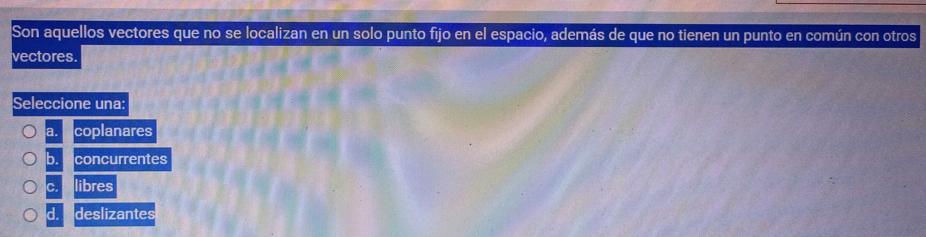 Son aquellos vectores que no se localizan en un solo punto fijo en el espacio, además de que no tienen un punto en común con otros
vectores.
Seleccione una:
a. coplanares
b. concurrentes
c. libres
d. deslizantes