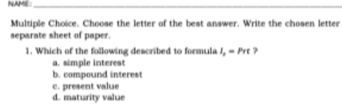 NAME:_
_
Multiple Choïce. Choose the letter of the best answer. Write the chosen letter
separate sheet of paper.
1. Which of the following described to formula I_p=Prt ?
a. simple interest
b. compound interest
c. present value
d. maturity value