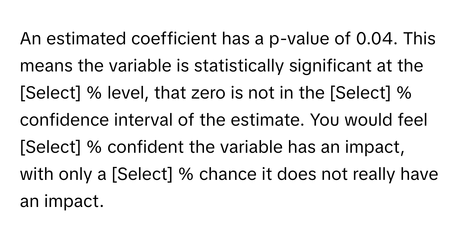 An estimated coefficient has a p-value of 0.04. This means the variable is statistically significant at the [Select] % level, that zero is not in the [Select] % confidence interval of the estimate. You would feel [Select] % confident the variable has an impact, with only a [Select] % chance it does not really have an impact.