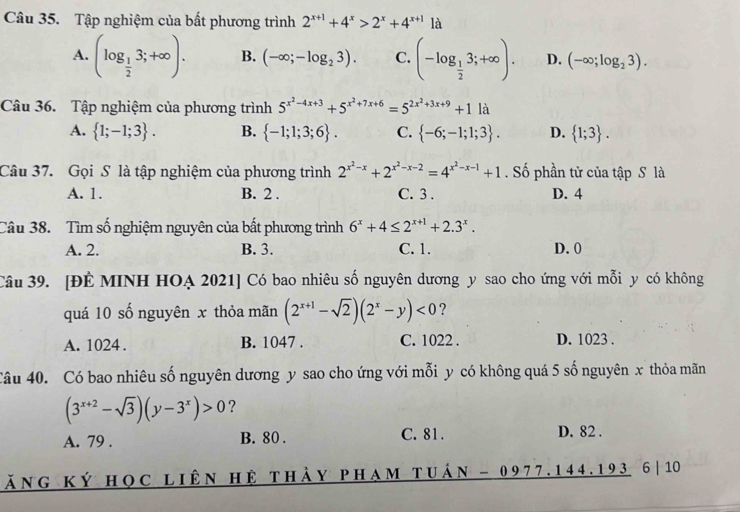 Tập nghiệm của bất phương trình 2^(x+1)+4^x>2^x+4^(x+1) là
A. (log _ 1/2 3;+∈fty ). B. (-∈fty ;-log _23). C. (-log _ 1/2 3;+∈fty ). D. (-∈fty ;log _23).
Câu 36. Tập nghiệm của phương trình 5^(x^2)-4x+3+5^(x^2)+7x+6=5^(2x^2)+3x+9+11a
A.  1;-1;3 . B.  -1;1;3;6 . C.  -6;-1;1;3 . D.  1;3 .
Câu 37. Gọi S là tập nghiệm của phương trình 2^(x^2)-x+2^(x^2)-x-2=4^(x^2)-x-1+1. Số phần tử của tập S là
A. 1. B. 2 . C. 3 . D. 4
Câu 38. Tìm số nghiệm nguyên của bất phương trình 6^x+4≤ 2^(x+1)+2.3^x.
A. 2. B. 3. C. 1. D. 0
Câu 39. [ĐÉ MINH HOẠ 2021] Có bao nhiêu số nguyên dương y sao cho ứng với mỗi y có không
quá 10 số nguyên x thỏa mãn (2^(x+1)-sqrt(2))(2^x-y)<0</tex> ?
A. 1024 . B. 1047 . C. 1022 . D. 1023 .
Câu 40. Có bao nhiêu số nguyên dương y sao cho ứng với mỗi y có không quá 5 số nguyên x thỏa mãn
(3^(x+2)-sqrt(3))(y-3^x)>0 ?
A. 79 . B. 80 . C. 81 . D. 82 .
ăng ký học liên hệ thày pham tuán - 0977. 144.193 6|10