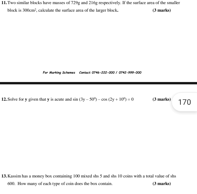 Two similar blocks have masses of 729g and 216g respectively. If the surface area of the smaller 
block is 300cm^2 , calculate the surface area of the larger block. (3 marks) 
For Marking Schemes Contact 0746-222-000 / 0742-999-000 
12. Solve for y given that y is acute and sin (3y-50^0)-cos (2y+10^0)=0 (3 marks) 170
13. Kassim has a money box containing 100 mixed shs 5 and shs 10 coins with a total value of shs
600. How many of each type of coin does the box contain. (3 marks)
