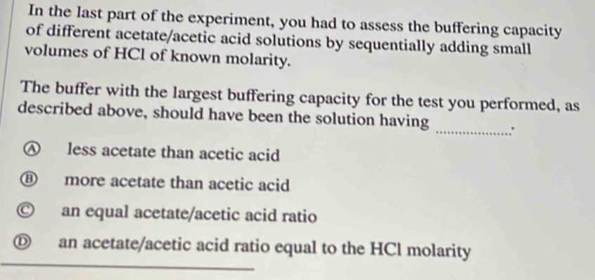 In the last part of the experiment, you had to assess the buffering capacity
of different acetate/acetic acid solutions by sequentially adding small
volumes of HCl of known molarity.
The buffer with the largest buffering capacity for the test you performed, as
described above, should have been the solution having
_∴
④ less acetate than acetic acid
⑧ more acetate than acetic acid
© an equal acetate/acetic acid ratio
D an acetate/acetic acid ratio equal to the HCl molarity