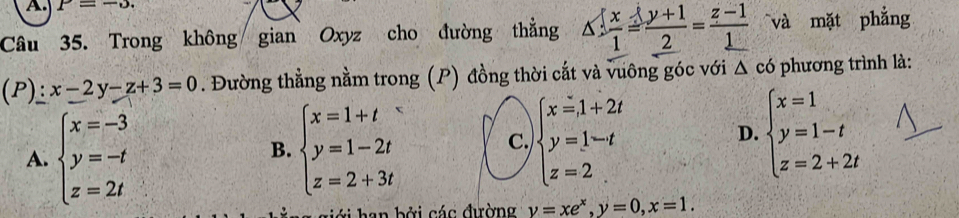 P=-5. 
Câu 35. Trong không gian Oxyz cho đường thẳng △  x/1 = (y+1)/2 = (z-1)/1  và mặt phẳng
downarrow P ):x-2y-z+3=0. Đường thẳng nằm trong (P) đồng thời cắt và vuông góc với △ có phương trình là:
A. beginarrayl x=-3 y=-t z=2tendarray. beginarrayl x=1+t y=1-2t z=2+3tendarray. beginarrayl x=1+2t y=1-t z=2endarray. beginarrayl x=1 y=1-t z=2+2tendarray.
B.
C.
D.
l i h an bởi các đường y=xe^x, y=0, x=1.