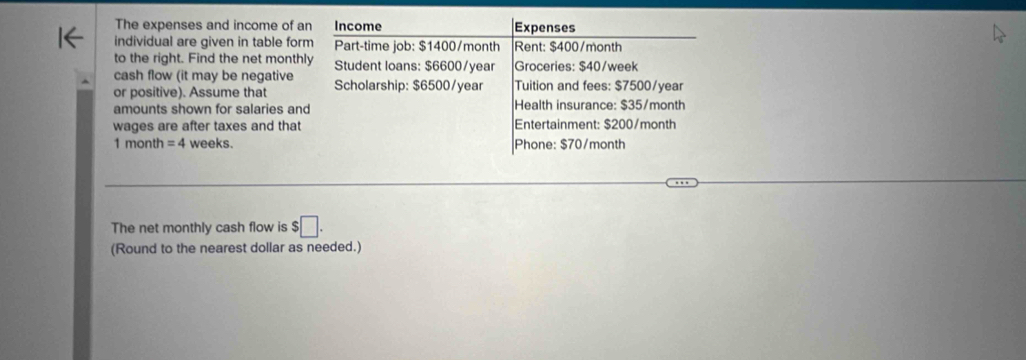 The expenses and income of an Income Expenses 
individual are given in table form Part-time job: $1400/month Rent: $400/month
to the right. Find the net monthly Student loans: $6600/year Groceries: $40/week
cash flow (it may be negative 
or positive). Assume that Scholarship: $6500/year Tuition and fees: $7500/year
amounts shown for salaries and Health insurance: $35/month
wages are after taxes and that Entertainment: $200/month
1 month = 4 weeks. Phone: $70/month
The net monthly cash flow is $□. 
(Round to the nearest dollar as needed.)