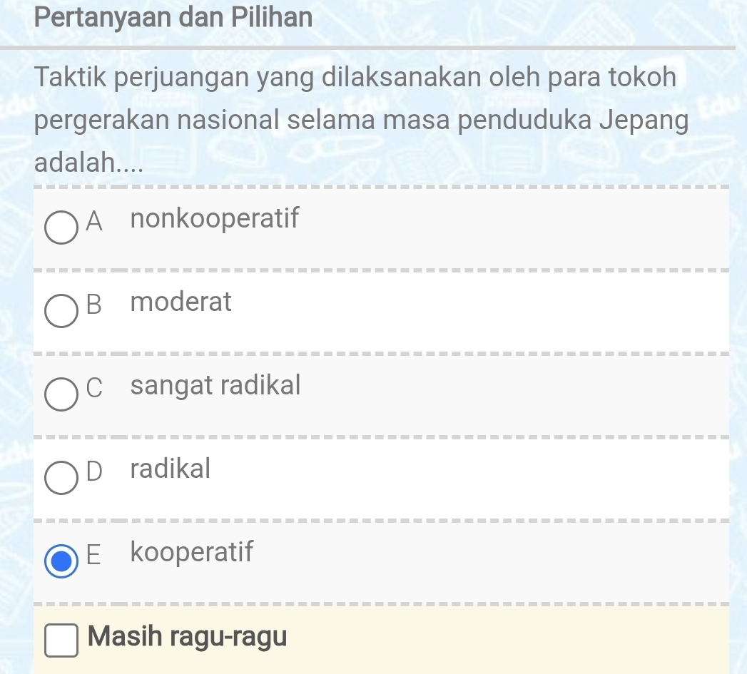 Pertanyaan dan Pilihan
Taktik perjuangan yang dilaksanakan oleh para tokoh
pergerakan nasional selama masa penduduka Jepang
adalah....
A nonkooperatif
B₹moderat
C sangat radikal
Dáradikal
E kooperatif
Masih ragu-ragu