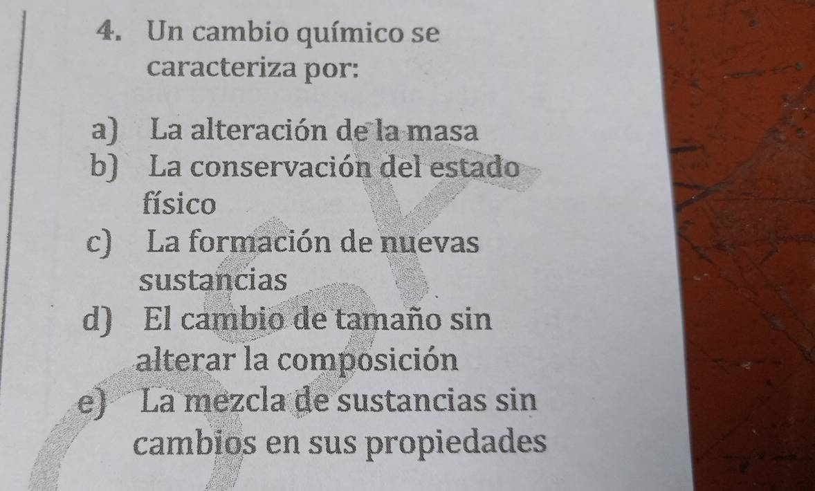 Un cambio químico se
caracteriza por:
a) La alteración de la masa
b) La conservación del estado
físico
c) La formación de nuevas
sustancias
d) El cambio de tamaño sin
alterar la composición
e) La mezcla de sustancias sin
cambios en sus propiedades