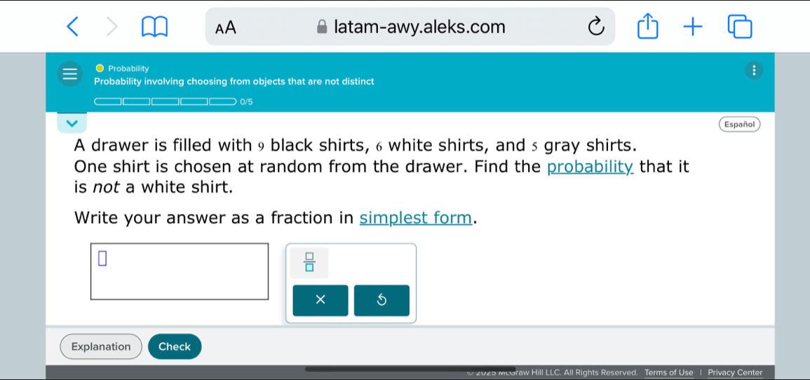 > latam-awy.aleks.com 17 + □ 
AA 
● Probability 
; 
Probability involving choosing from objects that are not distinct 
0/5 
Español 
A drawer is filled with9 black shirts, 6 white shirts, and 5 gray shirts. 
One shirt is chosen at random from the drawer. Find the probability that it 
is not a white shirt. 
Write your answer as a fraction in simplest form.
 □ /□  
× 5 
Explanation Check 
raw Hill LLC. All Rights Reserved. Terms of Use | Privacy Center