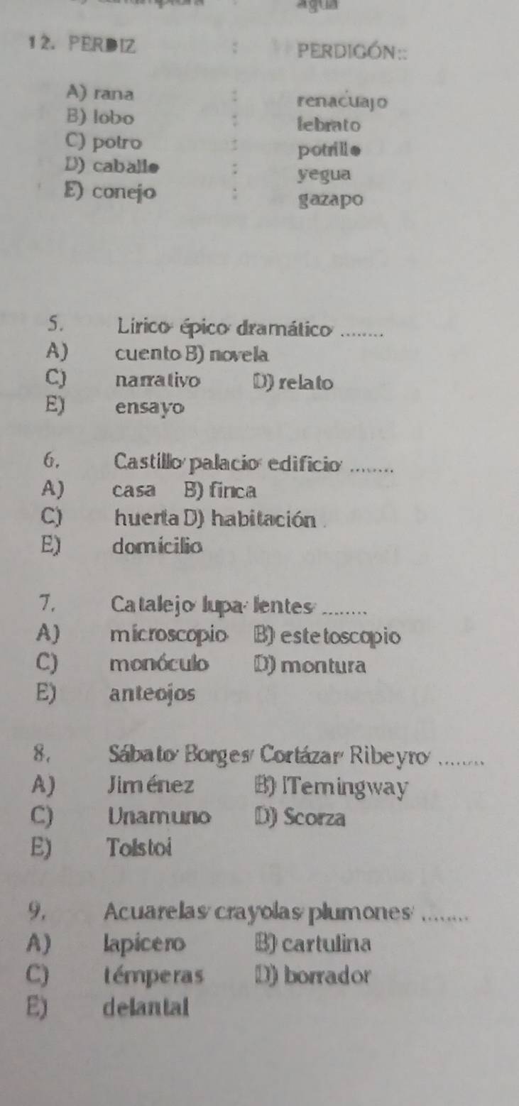 agua
5. Lírico épico dramático
A) cuento B) novela
C) narrativo D) relato
E) ensayo
6, Castillo palacio edificio .......
A) casa B) finca
C) huertaD) habitación
E) domícilio
7. Catalejolupa lentes_
A) microscopio B) estetoscopio
C) monóculo D) montura
E) anteojos
8, Sábato Borges Cortázar Ribeyro .......
A) Jiménez B)ITemingway
C) Unamuno D) Scorza
E) Tolstoi
9, Acuarelas crayolas plumones_
A) lapicero B) cartulina
C) témperas D) borrador
E) delantal