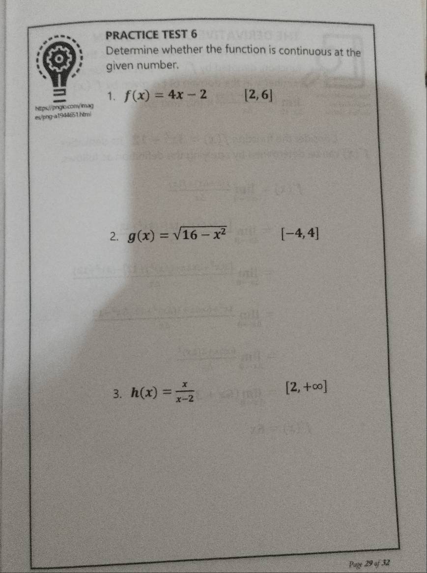 PRACTICE TEST 6 
Determine whether the function is continuous at the 
given number. 
= 1. f(x)=4x-2 [2,6]
https://pnglo.com/imag 
es/png-a1944651.htmi 
2. g(x)=sqrt(16-x^2) [-4,4]
3. h(x)= x/x-2  [2,+∈fty ]
Page 29 of 32