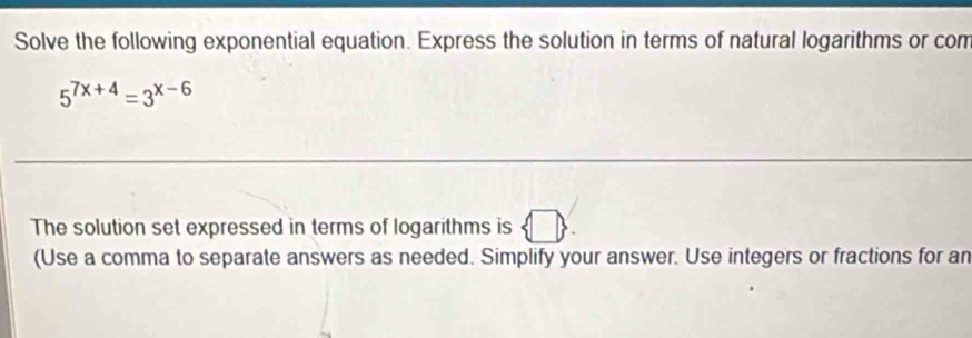 Solve the following exponential equation. Express the solution in terms of natural logarithms or com
5^(7x+4)=3^(x-6)
The solution set expressed in terms of logarithms is □ 
(Use a comma to separate answers as needed. Simplify your answer. Use integers or fractions for an