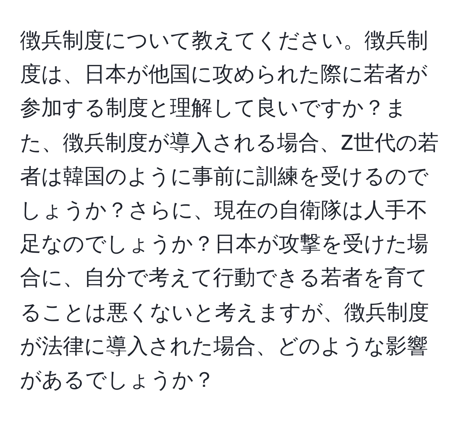 徴兵制度について教えてください。徴兵制度は、日本が他国に攻められた際に若者が参加する制度と理解して良いですか？また、徴兵制度が導入される場合、Z世代の若者は韓国のように事前に訓練を受けるのでしょうか？さらに、現在の自衛隊は人手不足なのでしょうか？日本が攻撃を受けた場合に、自分で考えて行動できる若者を育てることは悪くないと考えますが、徴兵制度が法律に導入された場合、どのような影響があるでしょうか？