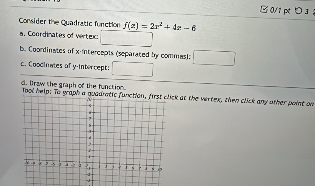 0/1 ptつ 3 
Consider the Quadratic function f(x)=2x^2+4x-6
a. Coordinates of vertex: 
b. Coordinates of x-intercepts (separated by commas): 
c. Coodinates of y-intercept: 
d. Draw the graph of the function. 
Tool help: To graph ak at the vertex, then click any other point on