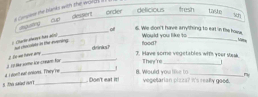 Complese the blanks with the word 
order delicious fresh taste
cup dessert soh
disguisting
_
_of 6. We don't have anything to eat in the house.
1 Charle always has a(n)
Would you like to
nut chocolate in the evening.
drinks? food?
some
_
3. It like some ice cream for 2. Do we have anry_
7. Have some vegetables with your steak.
They're_
4. I don't eat onions. They're_
8. Would you like to
_, my
5. This salad isn't_
Don't eat it! vegetarian pizza? it's really good.