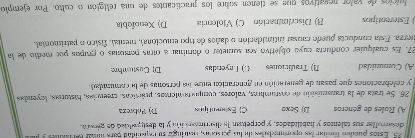 Estos pueden limitar las oportunidades de las personas, restringir su capacidad para tomar decisiones y pa
desarrollar sus talentos y habilidades, y perpetuan la discrimianción y la desigualdad de género.
A) Roles de géneros B) Sexo C) Estereotipos D) Pobreza
26. Se trata de la transmisión de costumbres, valores, comportamientos, prácticas, creencias, historias, leyendas
y celebraciones que pasan de generación en generación entre las personas de la comunidad.
A) Comunidad B) Tradiciones C) Leyendas D) Costumbre
27. Es cualquier conducta cuyo objetivo sea someter o dominar a otras personas o grupos por medio de la
juerza. Esta conducta puede causar intimidación o daños de tipo emocional, mental, físico o patrimonial.
) Estereotipos B) Discriminación C) Violencia D) Xenofobia
Iuicios de valor negativos que se tienen sobre los practicantes de una religión o culto. Por ejemplo