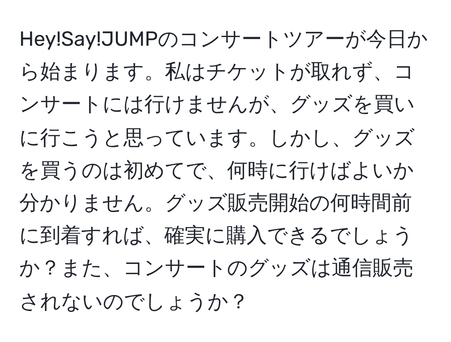 Hey!Say!JUMPのコンサートツアーが今日から始まります。私はチケットが取れず、コンサートには行けませんが、グッズを買いに行こうと思っています。しかし、グッズを買うのは初めてで、何時に行けばよいか分かりません。グッズ販売開始の何時間前に到着すれば、確実に購入できるでしょうか？また、コンサートのグッズは通信販売されないのでしょうか？