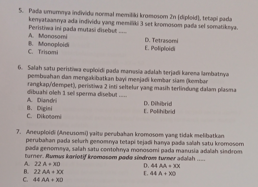 Pada umumnya individu normal memiliki kromosom 2n (diploid), tetapi pada
kenyataannya ada individu yang memiliki 3 set kromosom pada sel somatiknya.
Peristiwa ini pada mutasi disebut .....
A. Monosomi D. Tetrasomi
B. Monoploidi E. Poliploidi
C. Trisomi
6. Salah satu peristiwa euploidi pada manusia adalah terjadi karena lambatnya
pembuahan dan mengakibatkan bayi menjadi kembar siam (kembar
rangkap/dempet), peristiwa 2 inti seltelur yang masih terlindung dalam plasma
dibuahi oleh 1 sel sperma disebut .....
A. Diandri D. Dihibrid
B. Digini E. Polihibrid
C. Dikotomi
7. Aneuploidi (Aneusomi) yaitu perubahan kromosom yang tidak melibatkan
perubahan pada selurh genomnya tetapi tejadi hanya pada salah satu kromosom
pada genomnya, salah satu contohnya monosomi pada manusia adalah sindrom
turner. Rumus kariotif kromosom pada sindrom turner adalah .....
A. 22A+X0
D. 44AA+XX
B. 22AA+XX
E. 44A+X0
C. 44AA+X0