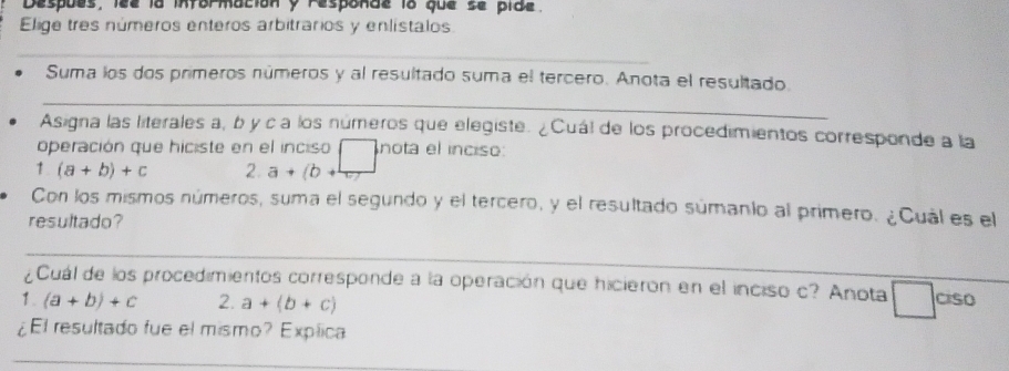 Despues, lee la intormacion y responde lo que se pide. 
Elige tres números enteros arbitrarios y enlístalos. 
_ 
Suma los dos primeros números y al resultado suma el tercero. Anota el resultado. 
_ 
Asigna las literales a, b y c a los números que elegiste. ¿Cuál de los procedimientos corresponde a la 
operación que hiciste en el inciso nota el inciso: 
1 (a+b)+c 2. a+(b+
Con los mismos números, suma el segundo y el tercero, y el resultado súmanio al primero. ¿Cual es el 
resultado? 
_ 
¿Cuál de los procedimientos corresponde a la operación que hicieron en el inciso c? Anota ciso 
1. (a+b)+c 2. a+(b+c)
¿El resultado fue el mismo? Explica 
_