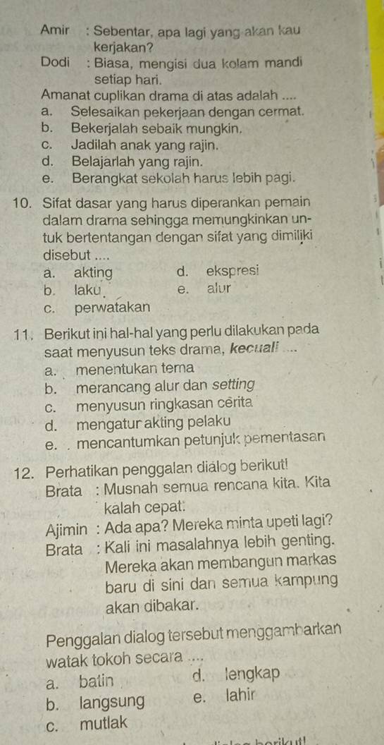 Amir : Sebentar, apa lagi yang akan kau
kerjakan?
Dodi : Biasa, mengisi dua kolam mandi
setiap hari.
Amanat cuplikan drama di atas adalah ....
a. Selesaikan pekerjaan dengan cermat.
b. Bekerjalah sebaik mungkin.
c. Jadilah anak yang rajin.
d. Belajarlah yang rajin.
e. Berangkat sekolah harus lebih pagi.
10. Sifat dasar yang harus diperankan pemain
dalam drama sehingga memungkinkan un-
tuk bertentangan dengan sifat yang dimiljki
disebut ....
a. akting d. ekspresi
b. laku e. alur
c. perwatakan
11. Berikut ini hal-hal yang perlu dilakukan pada
saat menyusun teks drama, kecuali ....
a. menentukan tema
b. merancang alur dan setting
c. menyusun ringkasan cêrita
d. mengatur akting pelaku
e. mencantumkan petunjuk pementasan
12. Perhatikan penggalan dialog berikut!
Brata : Musnah semua rencana kita. Kita
kalah cepat:
Ajjimin : Ada apa? Mereka minta upeti lagi?
Brata : Kali ini masalahnya lebih genting.
Mereka akan membangun markas
baru di sini dan semua kampung
akan dibakar.
Penggalan dialog tersebut menggambarkan
watak tokoh secara ....
a. batin d. lengkap
b. langsung e. lahir
c. mutlak
rilut!