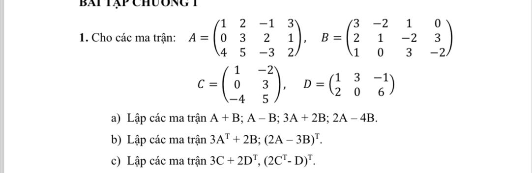 bài tập chương 1 
1. Cho các ma trận: A=beginpmatrix 1&2&-1&3 0&3&2&1 4&5&-3&2endpmatrix , B=beginpmatrix 3&-2&1&0 2&1&-2&3 1&0&3&-2endpmatrix
C=beginpmatrix 1&-2 0&3 -4&5endpmatrix , D=beginpmatrix 1&3&-1 2&0&6endpmatrix
a) Lập các ma trận A+B; A-B; 3A+2B; 2A-4B. 
b) Lập các ma trận 3A^T+2B; (2A-3B)^T. 
c) Lập các ma trận 3C+2D^T, (2C^T-D)^T.