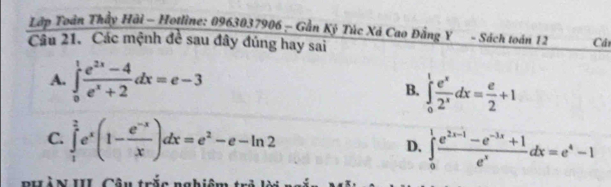 Lớp Toàn Thầy Hải - Hotline: 0963037906 - Gần Kỷ Túc Xá Cao Đằng Y - Sách toán 12 Câ
Câu 21. Các mệnh đề sau đây đúng hay sai
A. ∈tlimits _0^(1frac e^2x)-4e^x+2dx=e-3 B. ∈tlimits _0^(1frac e^x)2^xdx= e/2 +1
C. ∈tlimits _1^((frac 2)e)e^x(1- (e^(-x))/x )dx=e^2-e-ln 2 D. ∈tlimits _0^(1frac e^2x-1)-e^(-3x)+1e^xdx=e^4-1
PHàN III Câu trắc nghiên
