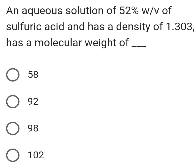 An aqueous solution of 52% w/v of
sulfuric acid and has a density of 1.303,
has a molecular weight of_
58
92
98
102