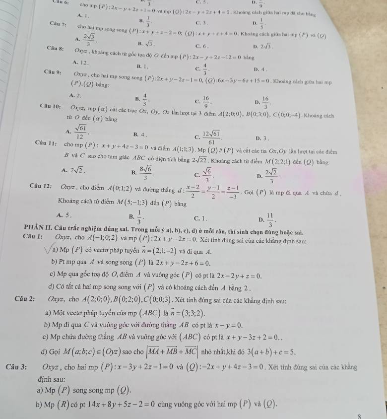 cho C. 5 . D. overline 9
Câu o: mp(P):2x-y+2z+1=0 overline 3 và mp (Q):2x-y+2z+4=0. Khoáng cách giữa hai mp đã cho bằng
A. 1.
B.  1/3 . C. 3 . D.  1/5 .
Câu 7: cho hai mp song song (P):x+y+z-2=0; (2) :x+y+z+4=0. Khoảng cách giữa hai mp (P)va(Q)
A.  2sqrt(3)/3 . B. sqrt(3). C. 6 D. 2sqrt(3).
Câu 8: Oxyz , khoáng cách từ gốc tọa độ O đến mp (P):2x-y+2z+12=0 bāng
A. 1 2 . B. 1 , C.  4/3 . D. 4 ,
Câu 9: Oxyz , cho hai mp song song (P) :2x+y-2z-1=0 (2) :6x+3y-6z+15=0. Khoáng cách giữa hai mp
( P ) (O ) bằng:
A. 2. B.  4/3 . C.  16/9 . D.  16/3 .
Câu 10: Oxyz,mp(alpha ) cất các trục Ox, Oy, Oz lần lượt tại 3 điểm A(2;0;0),B(0;3;0),C(0;0;-4). Khoáng cách
tù O din(alpha ) bằng
A.  sqrt(61)/12 . B. 4 . C.  12sqrt(61)/61 . D. 3 .
Câu 11: cho mp p(P):x+y+4z-3=0 và điểm A(1;1;3) Mp(Q)parallel (P) và cất các tia Ox, Oy lần lượt tại các điểm
B và C sao cho tam giác ABC có diện tích bằng 2sqrt(22). Khoảng cách từ điểm M(2;2;1) đến (Q) bằng:
A. 2sqrt(2). B.  8sqrt(6)/3 . C.  sqrt(6)/3 . D.  2sqrt(2)/3 .
Câu 12: Oxyz, cho điểm A(0;1;2) và đường thẳng d :  (x-2)/2 = (y-1)/2 = (z-1)/-3 . Gọi (P) là mp đi qua A và chứa d .
Khoảng cách từ điểm M(5;-1;3) đến (P) bằng
A. 5 . B.  1/3 . C. 1 , D.  11/3 .
PHÀN II. Câu trắc nghiệm đúng sai. Trong mỗi ý a), b), c), d) ở mỗi câu, thí sinh chọn đúng hoặc sai.
Câu 1: Oxyz, cho A(-1;0;2) và mp (P):2x+y-2z=0. Xét tính đúng sai của các khẳng định sau:
a) Mp (P) có vectơ pháp tuyến vector n=(2;1;-2) và đi qua A.
b) Pt mp qua A và song song (P) là 2x+y-2z+6=0.
c) Mp qua gốc toạ độ O, điểm A và vuông góc (P) có pt là 2x-2y+z=0.
d) Có tất cả hai mp song song với (P) và có khoảng cách đến 4 bằng 2 .
Câu 2: Oxyz, cho A(2;0;0),B(0;2;0),C(0;0;3). Xét tính đúng sai của các khẳng định sau:
a) Một vectơ pháp tuyến của mp (ABC) là vector n=(3;3;2).
b) Mp đi qua C và vuông góc với đường thẳng AB có pt là x-y=0.
c) Mp chứa đường thẳng AB và vuông góc với (ABC) có pt là x+y-3z+2=0..
d) Gọi M(a;b;c)∈ (Oyz) sao cho |vector MA+vector MB+vector MC| nhỏ nhất,khi đó 3(a+b)+c=5.
Câu 3: Oxyz , cho hai mp (P):x-3y+2z-1=0 và (0 ):-2x+y+4z-3=0. Xét tính đúng sai của các khẳng
định sau:
a) Mp(P) song song mp (Q).
b) Mp (R) l có pt 14x+8y+5z-2=0 cùng vuông góc với hai mp (P) và (Q).