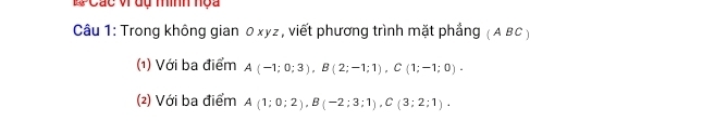 Các v dụ mình nọa 
Câu 1: Trong không gian 0xyz, viết phương trình mặt phẳng (A BC) 
(1) Với ba điểm A(-1;0;3), B(2;-1;1), C(1;-1;0). 
(2) Với ba điểm A(1;0;2), B(-2;3;1), C(3;2;1).