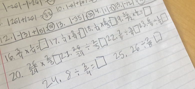 |-26|-|-26|-E
|26|+|26|=(32)|0.|-6|+|-7|=0
12.1-131+151=(18)(3.1-35)(-35)4.111=(1)15.1-121-
 3/4 *  1/4 =□ 17,  1/4 *  2/9 =□ 18. 1/4 *  6/3 =□ 19. 36/72 *  1/2 =□
16.  26/29 *  2/3 □ 21. 26/29 /  2/3 □ 22. 7/8 /  3/4 □ 23. 6/8 /  1/2 □
20.
24.8/  3/4 =□ 25.26/  3/8 □