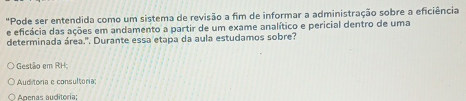 “Pode ser entendida como um sistema de revisão a fim de informar a administração sobre a eficiência
e eficácia das ações em andamento a partir de um exame analítico e pericial dentro de uma
determinada área.'. Durante essa etapa da aula estudamos sobre?
Gestão em RH;
Auditoria e consultoria;
Apenas auditoria;