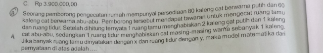 C. Rp 3.900.000,00
8 Seorang pemborong pendecatan rumah mempunyai persediaan 80 kaleng cat berwarna putih dan 60
kaleng cat berwarna abu-abu. Pemborong tersebut mendapat tawaran untuk mengecat ruang tamu
dan ruang tidur. Setelah dihitung ternyata 1 ruang tamu menghabiskan 2 kaleng cat putih dan 1 kaleng
cat abu-abu, sedangkan 1 ruang tidur menghabiskan cat masing-masing warna sebanyak 1 kaleng
Jika banyak ruang tamu dinyatakan dengan x dan ruang tidur dengan y, maka model matematika dari
pernyataan di atas adalah ...