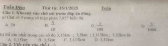 Tuần Đêm Thứ tư: 15/1/2025 Toán
Câu 1. Khoanh vào chữ cái trước đáp ân đủng.
a) Chữ số 5 trong số thập phân 7,957 biểu thị:
A. 50 B.  5/10  C.  5/100   5/1000 
D.
b) Số lớn nhật trong các số đo 3,15km; 3,5km; 3,115km; 3,52km là:
A. 3,15km B. 3,5km C. 3,115km D. 3,52km
Câu 2. Viết tiến xào chỗ (