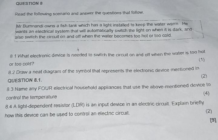 Read the following scenario and answer the questions that follow. 
Mr Bumnandi owns a fish tank which has a light installed to keep the water warm He 
wants an electrical system that will automatically switch the light on when it is dark, and 
also switch the circuit on and off when the water becomes too hot or too cold. 
8 1 What electronic device is needed to switch the circuit on and off when the water is too hot 
or too cold? (1) 
8.2 Draw a neat diagram of the symbol that represents the electronic device mentioned in 
(2) 
QUESTION 8.1. 
8.3 Name any FOUR electrical household appliances that use the above-mentioned device to 
control the temperature (4) 
8.4 A light-dependent resistor (LDR) is an input device in an electric circuit. Explain briefly 
how this device can be used to control an electric circuit. (2) 
[9]