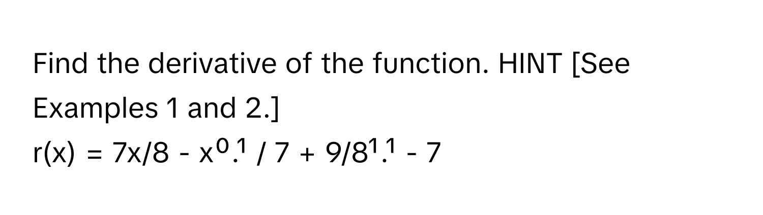 Find the derivative of the function. HINT [See Examples 1 and 2.] 
r(x) = 7x/8 - x⁰.¹ / 7 + 9/8¹.¹ - 7