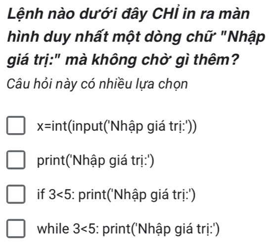 Lệnh nào dưới đây CHỉ in ra màn 
hình duy nhất một dòng chữ "Nhập 
giá trị:" mà không chờ gì thêm? 
Câu hỏi này có nhiều lựa chọn
x= *int(input('Nhập giá trị:')) 
print('Nhập giá trị:') 
if 3<5</tex> :: print('Nhập giá trị:') 
while 3<5</tex> :: print('Nhập giá trị:')