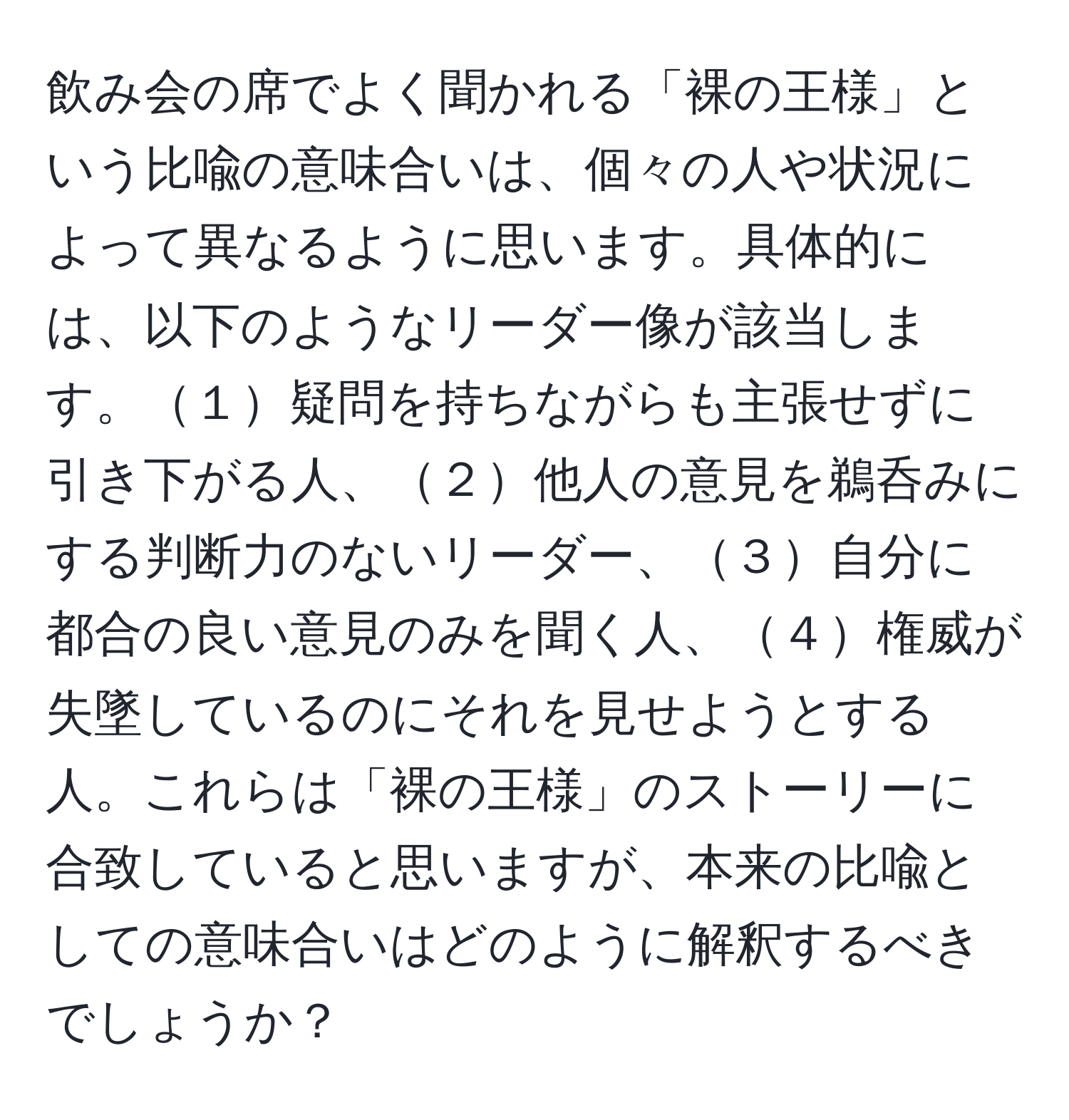 飲み会の席でよく聞かれる「裸の王様」という比喩の意味合いは、個々の人や状況によって異なるように思います。具体的には、以下のようなリーダー像が該当します。１疑問を持ちながらも主張せずに引き下がる人、２他人の意見を鵜呑みにする判断力のないリーダー、３自分に都合の良い意見のみを聞く人、４権威が失墜しているのにそれを見せようとする人。これらは「裸の王様」のストーリーに合致していると思いますが、本来の比喩としての意味合いはどのように解釈するべきでしょうか？