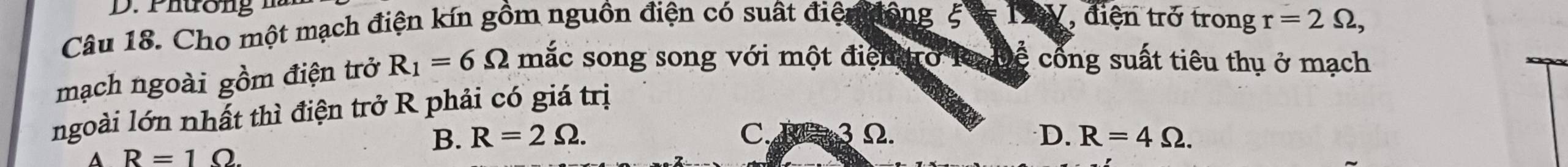 Phường hà
Câu 18. Cho một mạch điện kín gồm nguồn điện có suất điện động ξ * T V, điện trở trong r=2Omega , 
mạch ngoài gồm điện trở R_1=6Omega mắc song song với một điệntro k h cề cổng suất tiêu thụ ở mạch
ngoài lớn nhất thì điện trở R phải có giá trị
A R=1Omega
B. R=2Omega. C. B 3Ω. D. R=4Omega.