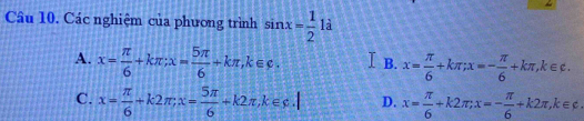 Các nghiệm của phương trình sin x= 1/2  là
A. x= π /6 +kπ; x= 5π /6 +kπ , k∈ c. I B. x= π /6 +kπ; x=- π /6 +kπ , k∈ c.
C. x= π /6 +k2π; x= 5π /6 +k2π , k∈ c, k D. x= π /6 +k2π; x=- π /6 +k2π , k∈ varphi.