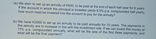 We wish to set up an annuity of K500, to be paid at the end of each half year for 6 years. 
If the account in which the principal is invested yields 8.5% p.a. compounded half yearly, 
how much must be invested into the account to pay for the annuity? 
(b) We have K2000 to set up an annuity to be paid annually for 10 years. The payments in 
the annuity are to increase in line with the investment rate. If we can invest this money at
11% p.a. compounded annually, what will be the size of the first three payments, and 
what will be the final payment?