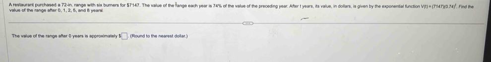 A restaurant purchased a 72-in. range with six burners for $7147. The value of the range each year is 74% of the value of the preceding year. After t years, its value, in dollars, is given by the exponential function V(t)=(7147)(0.74)^1 Find the 
value of the range after 0, 1, 2, 5, and 8 years
The value of the range after 0 years is approximately □. (Round to the nearest dollar.)