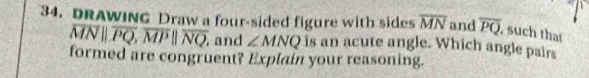DRAWING Draw a four-sided figure with sides overline MN and overline PQ , such that
overline MNparallel overline PQ, overline MPparallel overline NQ, , and ∠ MNQ is an acute angle. Which angle pairs 
formed are congruent? Explain your reasoning.