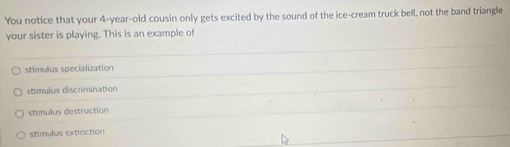You notice that your 4-year-old cousin only gets excited by the sound of the ice-cream truck bell, not the band triangle
your sister is playing. This is an example of
stimulus specialization
stimulus discrimination
stimulus destruction
stimulus extinction
