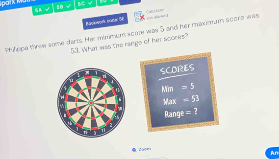 Sparx Mut 5C 5D 
5A 
5B 
Bookwork code: 5E Calculator not allowed 
Philippa threw some darts. Her minimum score was 5 and her maximum score was
53. What was the range of her scores? 
s 20 1 18
SCORES
12 4
9 13 Min = 5
14
6
11 Max =53
10
8 i5 Range = ?
16 2
1 17
19 3
Zoom 
An