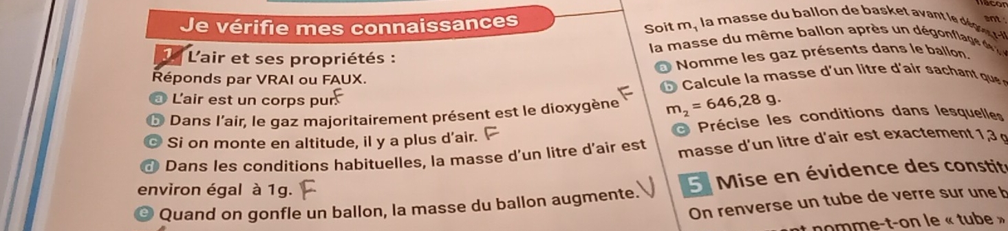 Je vérifie mes connaissances 
ant 
Soit m, la m asse du all n e a e d g 
la masse du même ballon après un dégonfle d 
1 L'air et ses propriétés : 
Nomme les gaz présents dans le ballon. 
Réponds par VRAI ou FAUX. 
L'air est un corps pur 
Dans l'air, le gaz majoritairement présent est le dioxygène m_2=646,28g. 
Si on monte en altitude, il y a plus d'air. Précise les conditions dans lesquelles 
Dans les conditions habituelles, la masse d’un litre d'air est masse d'un litre d'air est exactement 1,3 g
environ égal à 1g. 
5 Mise en évidence des constité 
On renverse un tube de verre sur une b 
Quand on gonfle un ballon, la masse du ballon augmente. 
nomme-t-on le « tube »