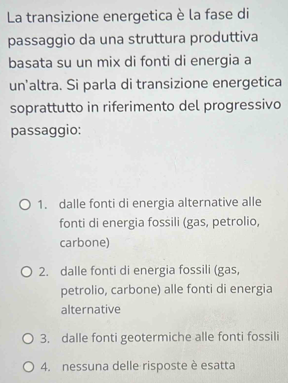 La transizione energetica è la fase di
passaggio da una struttura produttiva
basata su un mix di fonti di energia a
un’altra. Si parla di transizione energetica
soprattutto in riferimento del progressivo
passaggio:
1. dalle fonti di energia alternative alle
fonti di energia fossili (gas, petrolio,
carbone)
2. dalle fonti di energia fossili (gas,
petrolio, carbone) alle fonti di energia
alternative
3. dalle fonti geotermiche alle fonti fossili
4. nessuna delle risposte è esatta