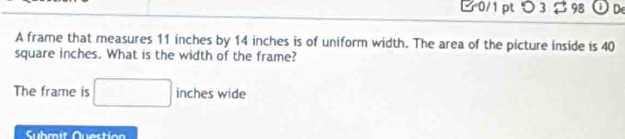 > 3 $ 98 ① D 
A frame that measures 11 inches by 14 inches is of uniform width. The area of the picture inside is 40
square inches. What is the width of the frame? 
The frame is □ inc he s wide 
Submit Questio