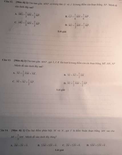 [Mức độ 2] Cho tam giác MNP có trọng tâm G và / là trung điểm của đoạn thắng NP . Mệnh đề
nào dưới đây sai?
A. vector MG= 1/3 vector MN+ 1/3 vector MP. B. overline GJ= 1/6 overline MN+ 1/6 overline MP.
C. vector MG= 2/3 vector MN+ 2/3 vector MP. D. overline MJ= 1/2 overline MN+ 1/2 overline MP.
_
Lời giải
_
_
_
_
_
Câu 13. [Mức độ 2] Cho tam giác MNP , gọi 7, J, K lần lượt là trung điểm của các đoạn thắng MP, MN, N,
Mệnh đề nào dưới đây sai?
A. overline NI= 1/2 overline NM+overline NK. B. overline NI=overline NJ+ 1/2 overline NK.
C. overline NI=overline NI+ 1/2 overline NP. D. overline NI= 1/2 overline NM+ 1/2 overline NP.
Lời giải
_
_
_
_
_
_
_
_
Câu 14. [Mức độ 2] Cho hai điểm phân biệt M và N , gọi / là điểm thuộc đoạn thắng MN sao cho
M= 2/3 MN.  Mệnh đề nào dưới đây đúng?
A. vector IM+vector IN=0. B. 2overline IM+3overline IN=dot 0. C. overline IM+2overline IN=6. D. 3vector IM+2vector IN=vector 0.
Lời giải
