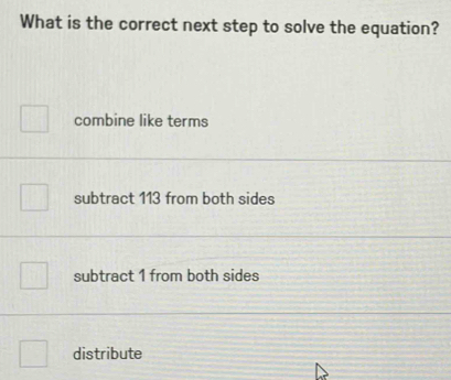 What is the correct next step to solve the equation?
combine like terms
subtract 113 from both sides
subtract 1 from both sides
distribute